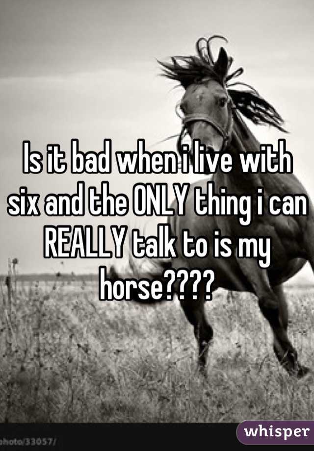 Is it bad when i live with six and the ONLY thing i can REALLY talk to is my horse????