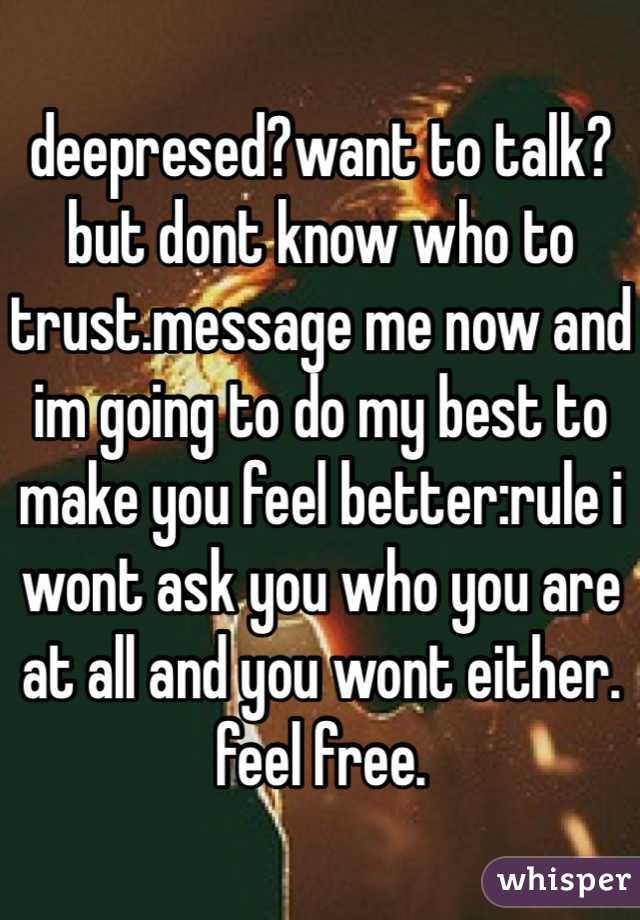 deepresed?want to talk? but dont know who to trust.message me now and im going to do my best to make you feel better:rule i wont ask you who you are at all and you wont either. feel free.