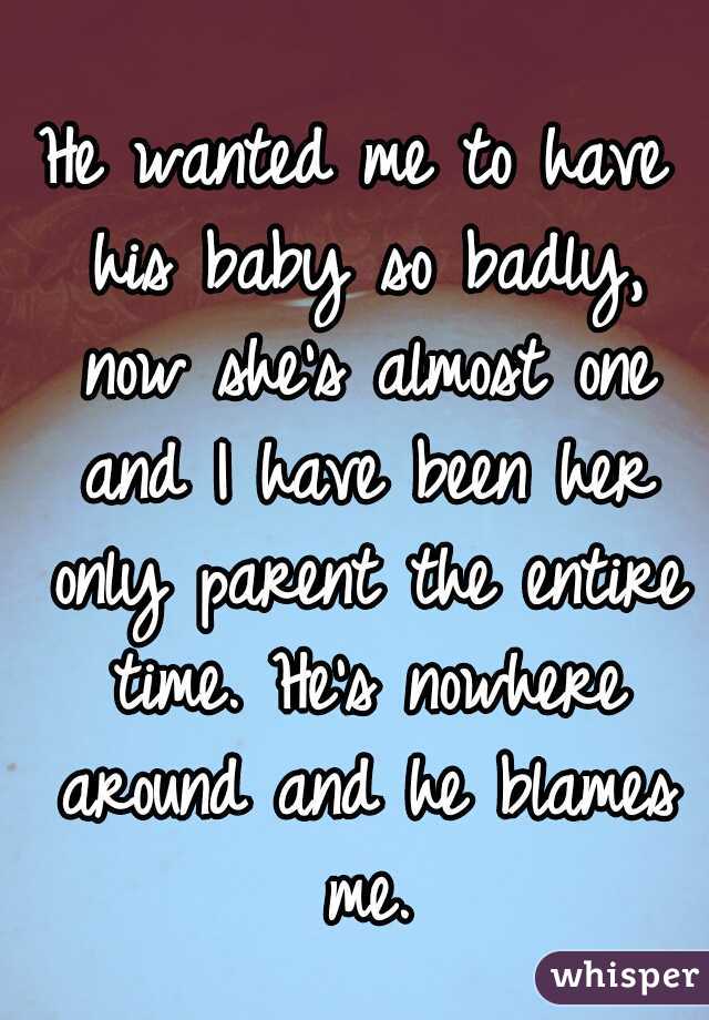 He wanted me to have his baby so badly, now she's almost one and I have been her only parent the entire time. He's nowhere around and he blames me.