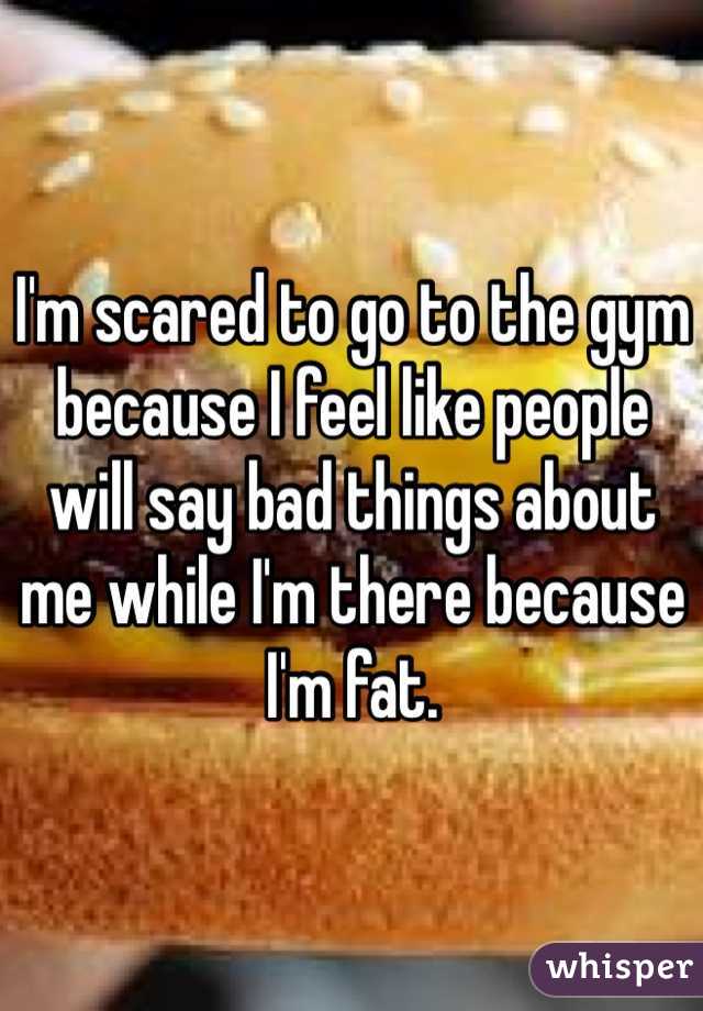 I'm scared to go to the gym because I feel like people will say bad things about me while I'm there because I'm fat.