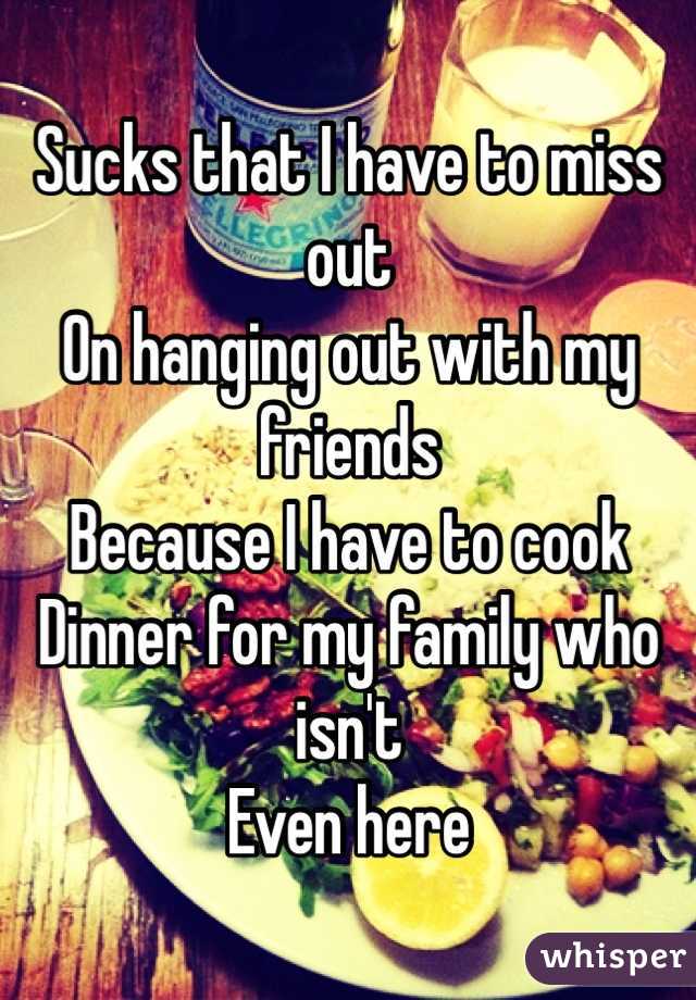 Sucks that I have to miss out 
On hanging out with my friends 
Because I have to cook
Dinner for my family who isn't 
Even here