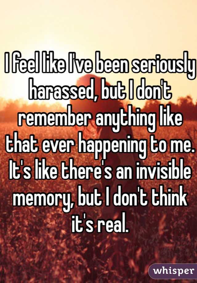 I feel like I've been seriously harassed, but I don't remember anything like that ever happening to me. It's like there's an invisible memory, but I don't think it's real.