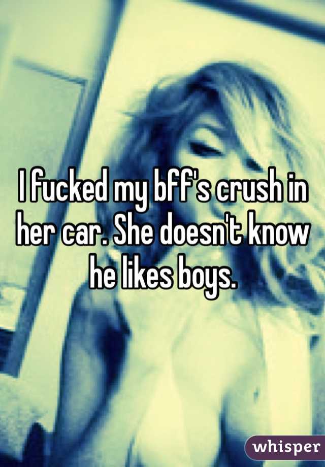I fucked my bff's crush in her car. She doesn't know he likes boys. 