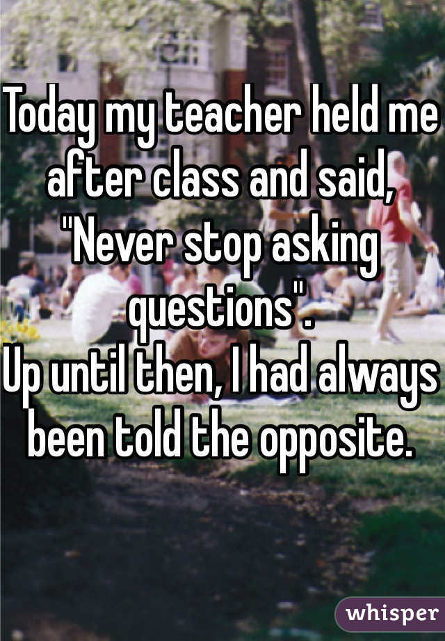 Today my teacher held me after class and said, "Never stop asking questions".
Up until then, I had always been told the opposite.