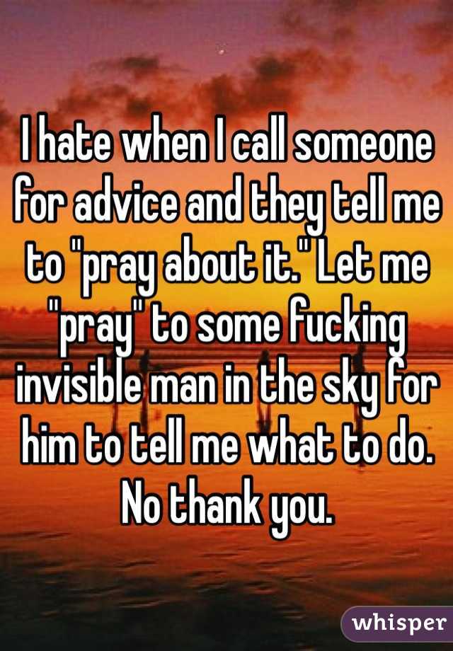 I hate when I call someone for advice and they tell me to "pray about it." Let me "pray" to some fucking invisible man in the sky for him to tell me what to do. No thank you.