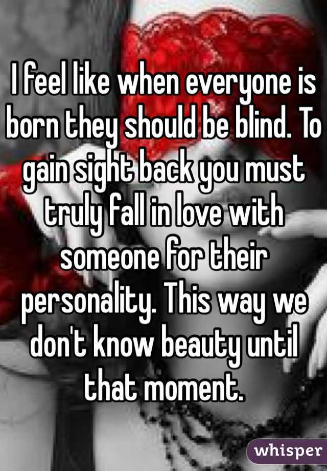 I feel like when everyone is born they should be blind. To gain sight back you must truly fall in love with someone for their personality. This way we don't know beauty until that moment. 