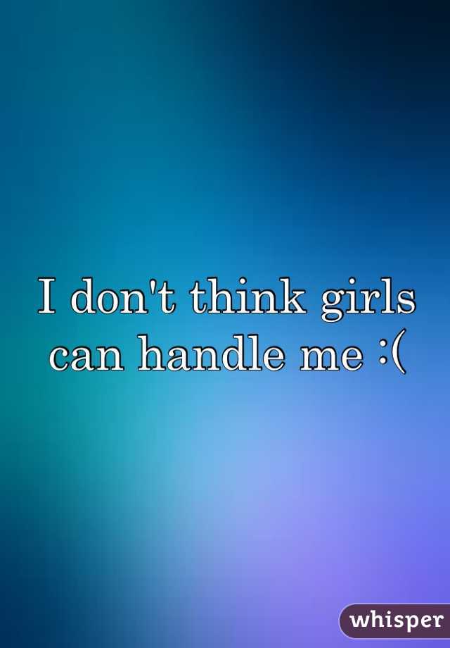 I don't think girls can handle me :(
