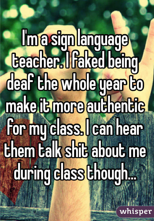 I'm a sign language teacher. I faked being deaf the whole year to make it more authentic for my class. I can hear them talk shit about me during class though...