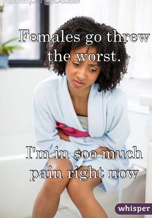 Females go threw the worst. 




I'm in soo much pain right now