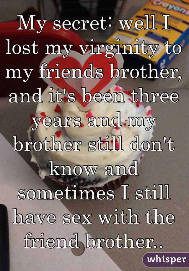My secret: well I lost my virginity to my friends brother, and it's been three years and my brother still don't know and sometimes I still have sex with the friend brother..