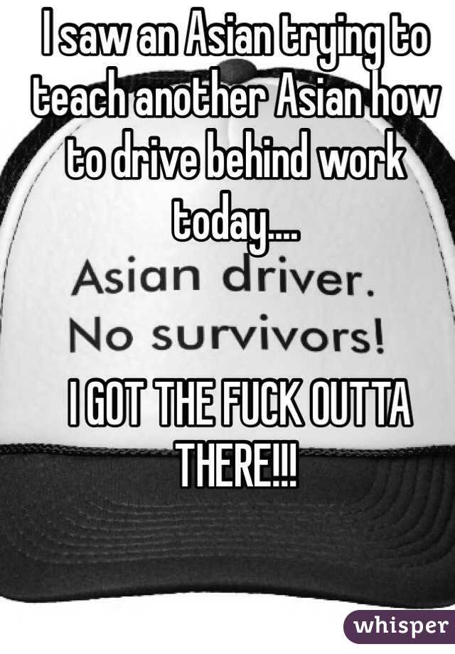 I saw an Asian trying to teach another Asian how to drive behind work today....     


 I GOT THE FUCK OUTTA THERE!!!