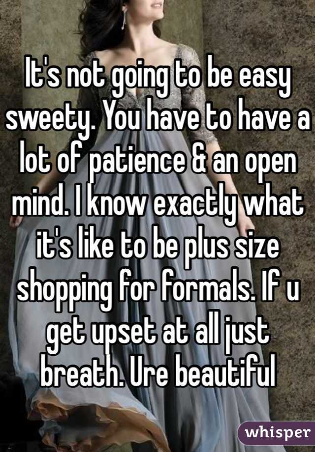 It's not going to be easy sweety. You have to have a lot of patience & an open mind. I know exactly what it's like to be plus size shopping for formals. If u get upset at all just breath. Ure beautiful