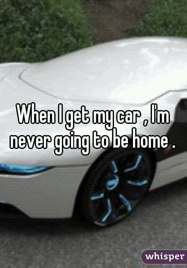 When I get my car , I'm never going to be home . 