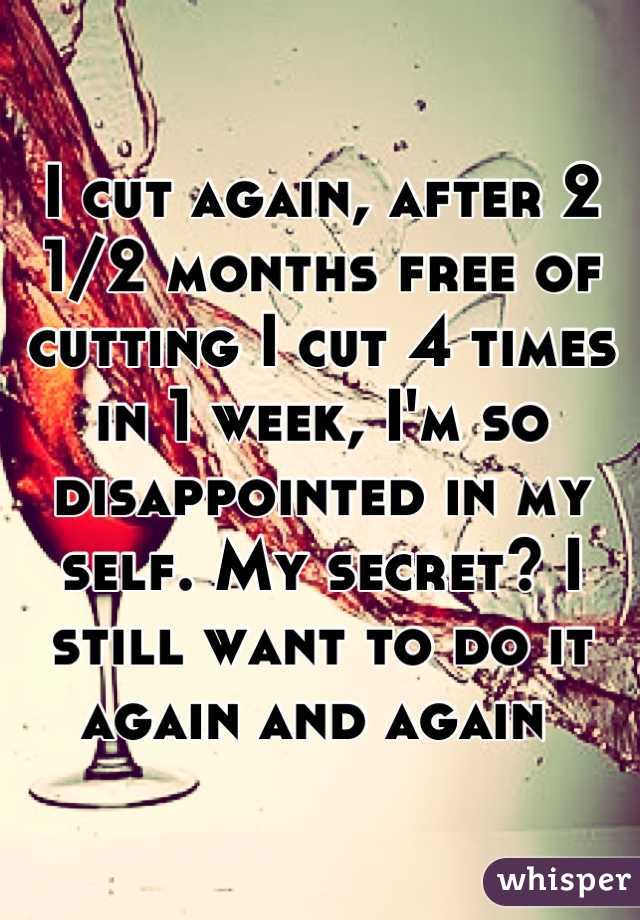 I cut again, after 2 1/2 months free of cutting I cut 4 times in 1 week, I'm so disappointed in my self. My secret? I still want to do it again and again 