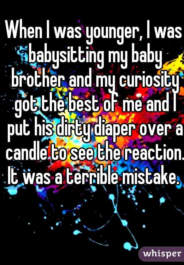 When I was younger, I was babysitting my baby brother and my curiosity got the best of me and I put his dirty diaper over a candle to see the reaction. It was a terrible mistake. 