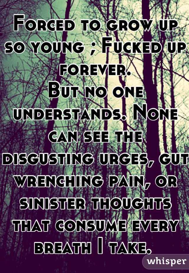 Forced to grow up so young ; Fucked up forever. 
But no one understands. None can see the disgusting urges, gut wrenching pain, or sinister thoughts that consume every breath I take. 