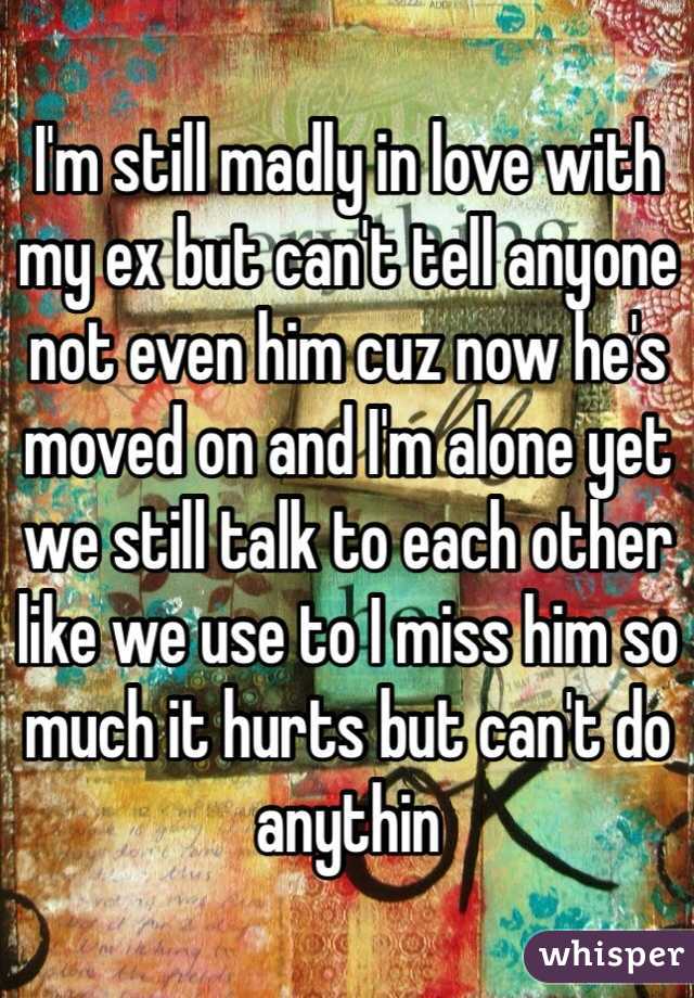 I'm still madly in love with my ex but can't tell anyone not even him cuz now he's moved on and I'm alone yet we still talk to each other like we use to I miss him so much it hurts but can't do anythin