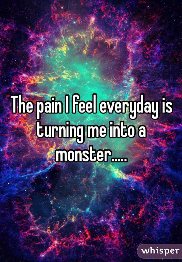 The pain I feel everyday is turning me into a monster.....