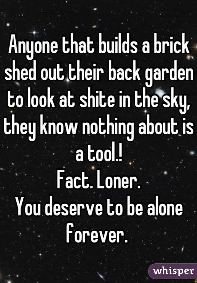 Anyone that builds a brick shed out their back garden to look at shite in the sky, they know nothing about is a tool.! 
Fact. Loner. 
You deserve to be alone forever. 