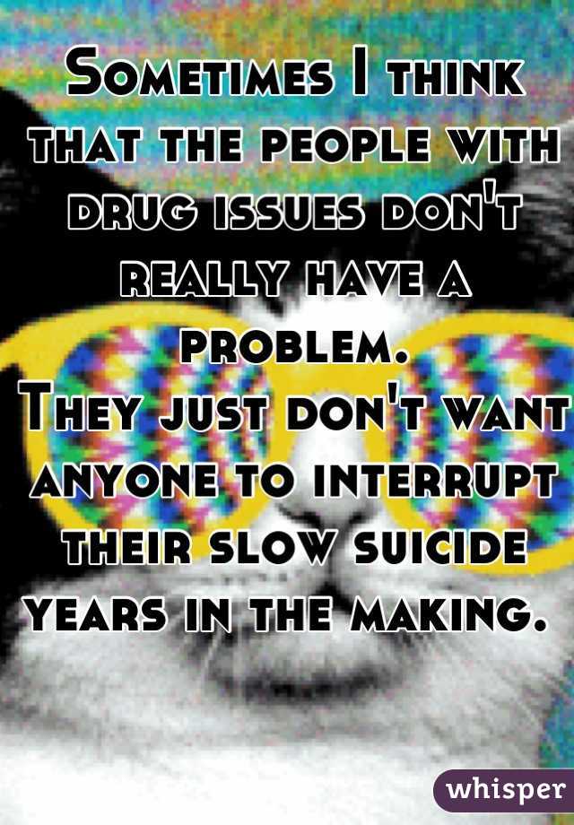 Sometimes I think that the people with drug issues don't really have a problem.
They just don't want anyone to interrupt their slow suicide years in the making. 