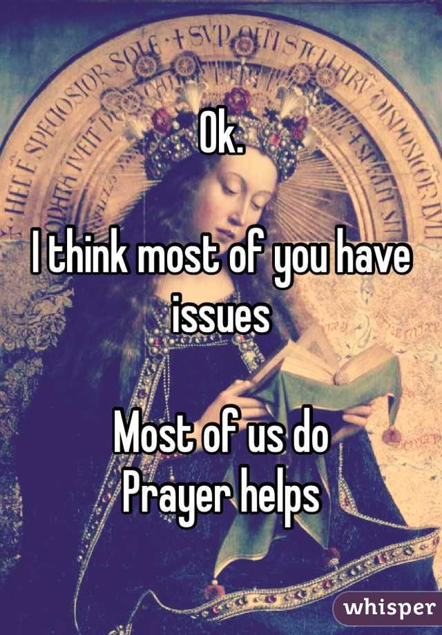 Ok. 

I think most of you have issues

Most of us do
Prayer helps
