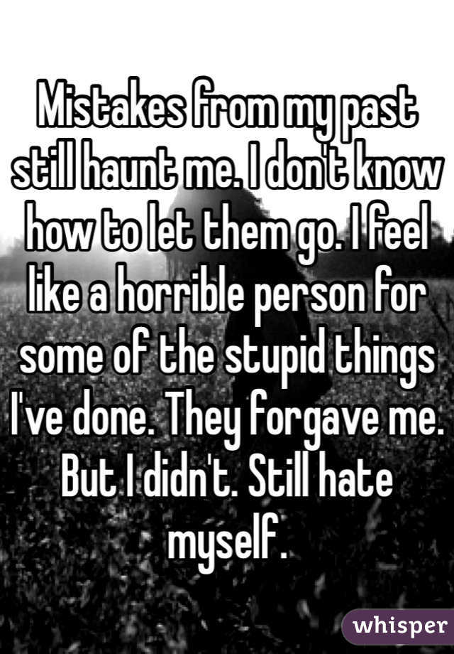 Mistakes from my past still haunt me. I don't know how to let them go. I feel like a horrible person for some of the stupid things I've done. They forgave me. But I didn't. Still hate myself. 