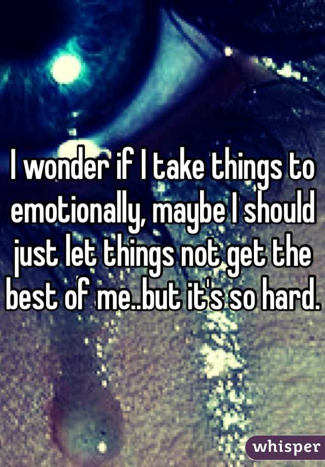 I wonder if I take things to emotionally, maybe I should just let things not get the best of me..but it's so hard.
