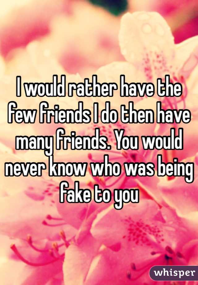 I would rather have the few friends I do then have many friends. You would never know who was being fake to you
