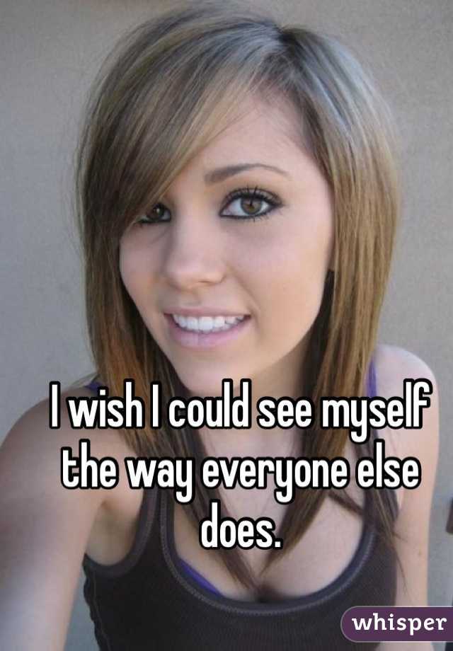 I wish I could see myself the way everyone else does. 