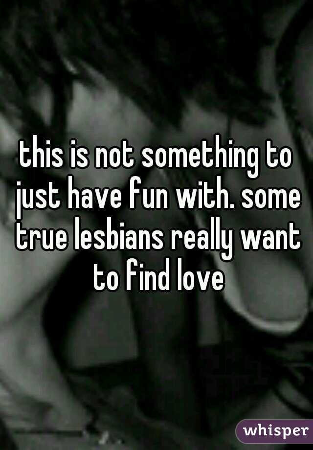 this is not something to just have fun with. some true lesbians really want to find love