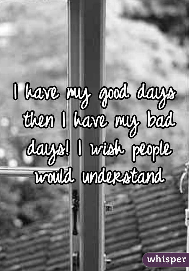 I have my good days then I have my bad days! I wish people would understand