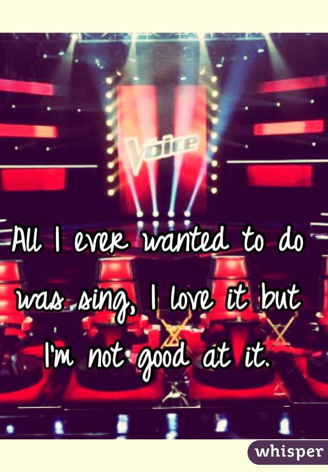 All I ever wanted to do was sing, I love it but I'm not good at it.