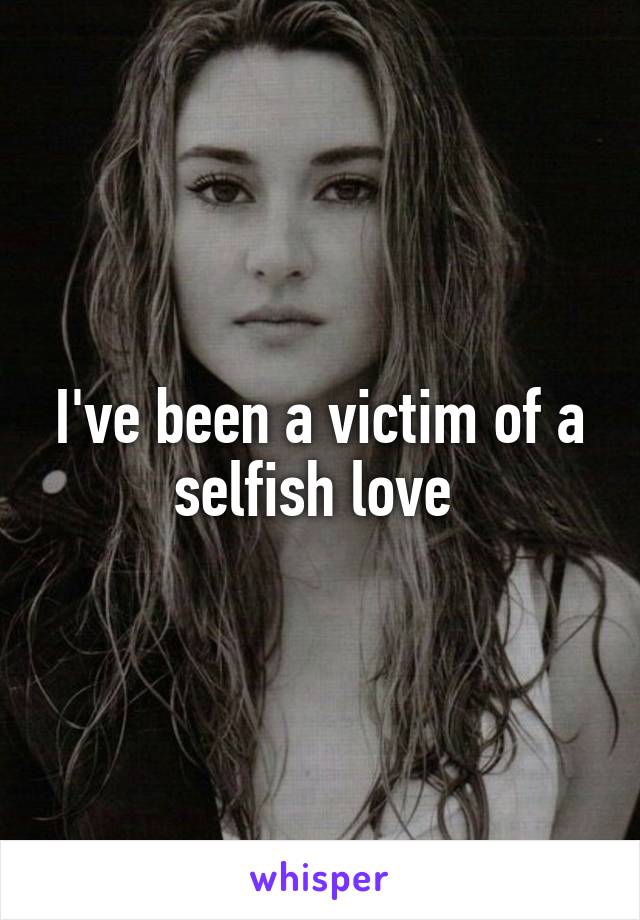 I've been a victim of a selfish love 
