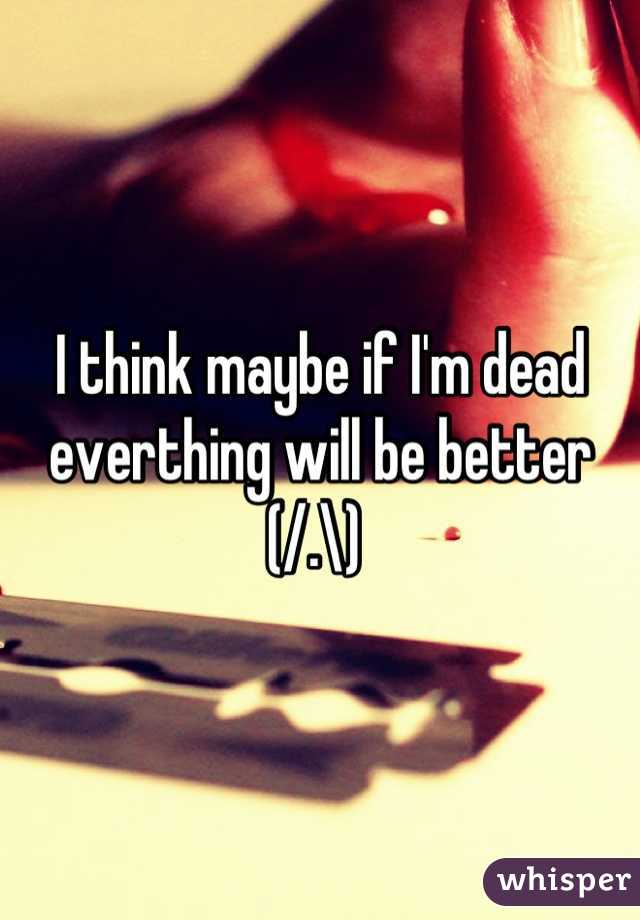 I think maybe if I'm dead everthing will be better (/.\) 