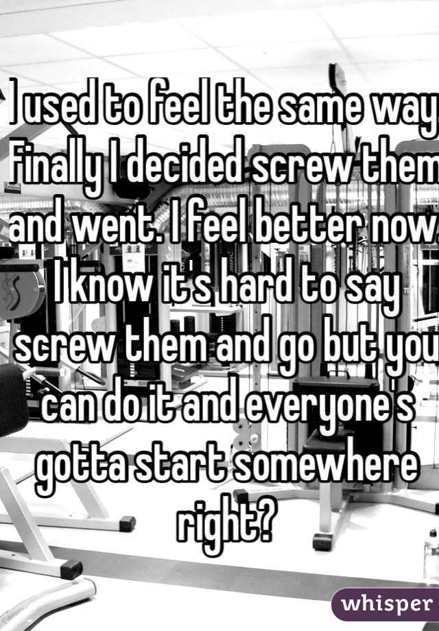 I used to feel the same way. Finally I decided screw them and went. I feel better now. I know it's hard to say screw them and go but you can do it and everyone's gotta start somewhere right? 