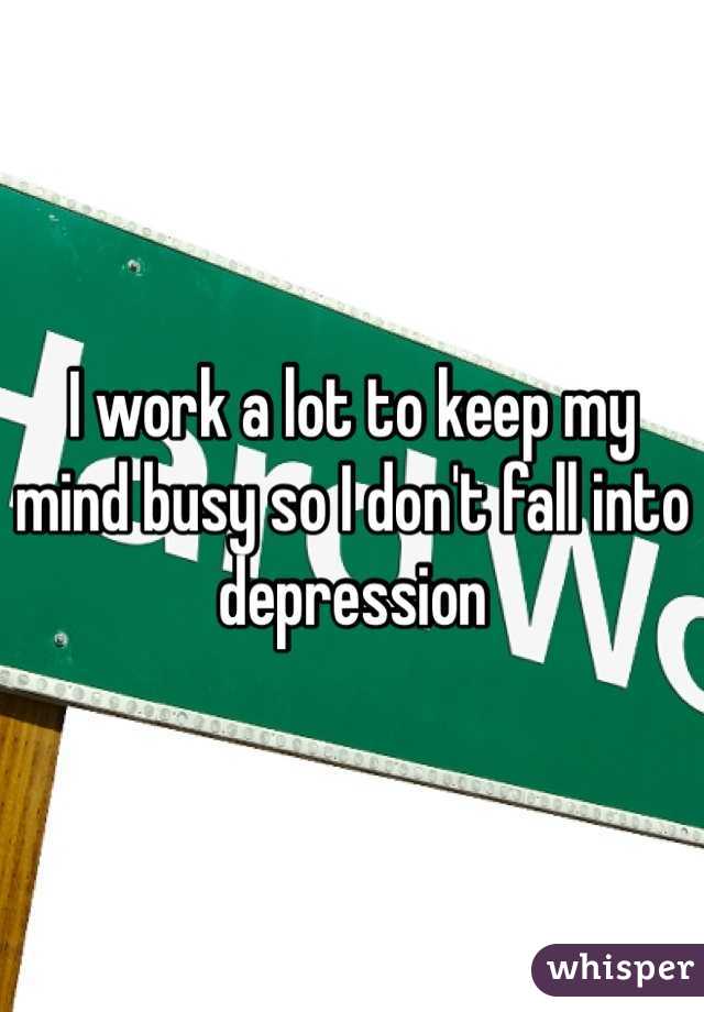 I work a lot to keep my mind busy so I don't fall into depression