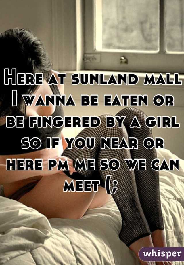 Here at sunland mall I wanna be eaten or be fingered by a girl so if you near or here pm me so we can meet (; 