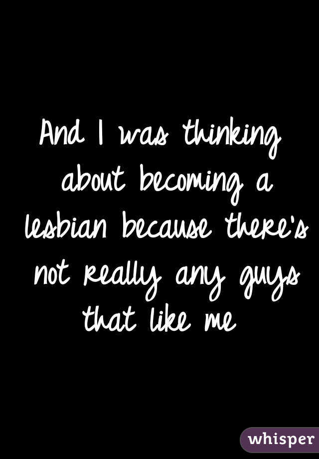 And I was thinking about becoming a lesbian because there's not really any guys that like me 