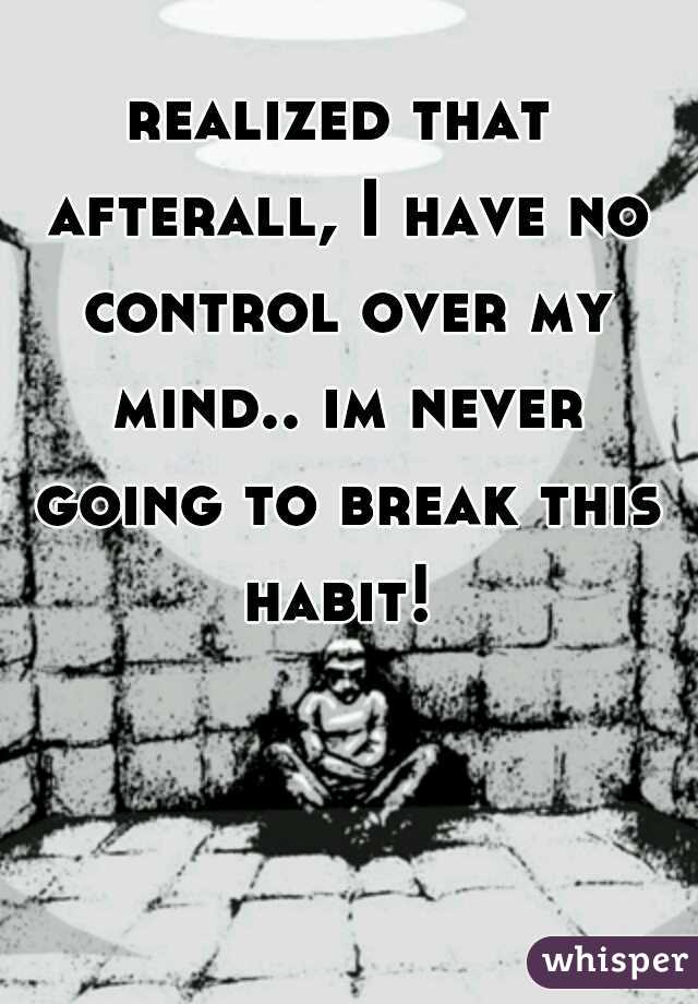 realized that afterall, I have no control over my mind.. im never going to break this habit! 
