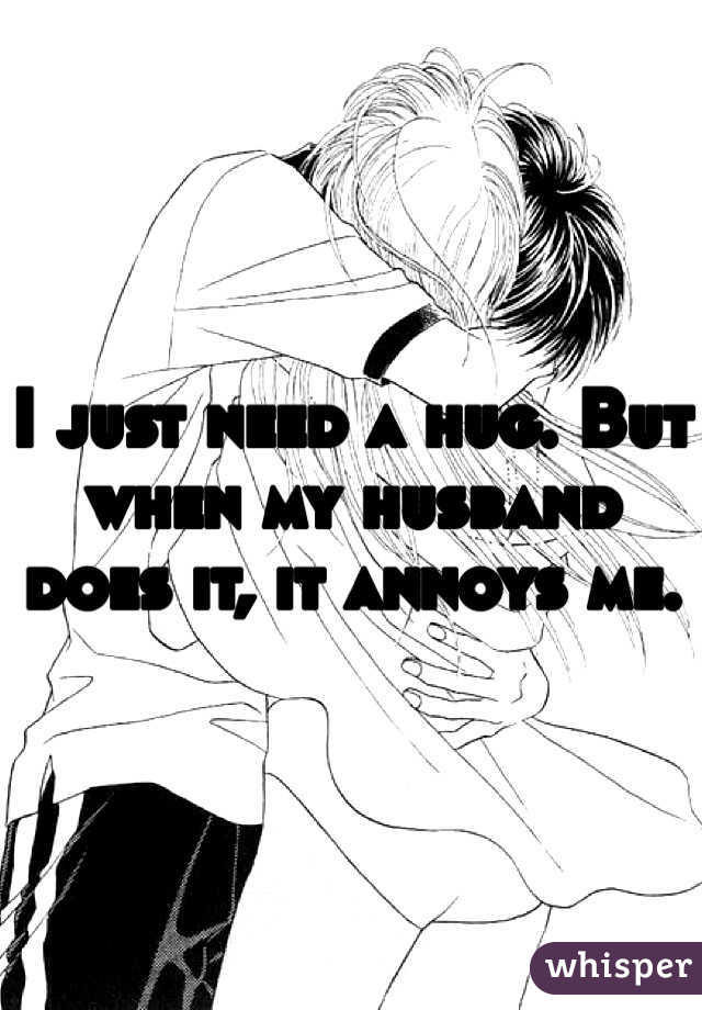 I just need a hug. But when my husband does it, it annoys me.  
