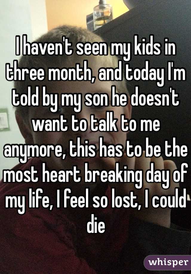 I haven't seen my kids in three month, and today I'm told by my son he doesn't want to talk to me anymore, this has to be the most heart breaking day of my life, I feel so lost, I could die 
