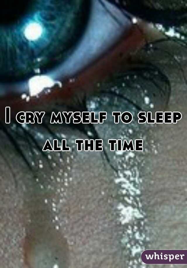 I cry myself to sleep all the time 