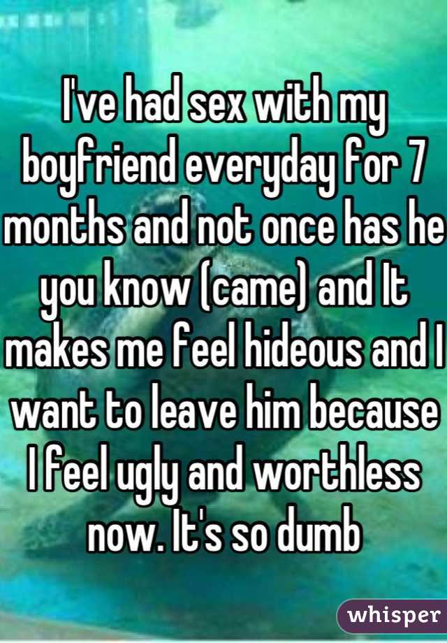 I've had sex with my boyfriend everyday for 7 months and not once has he you know (came) and It makes me feel hideous and I want to leave him because I feel ugly and worthless now. It's so dumb