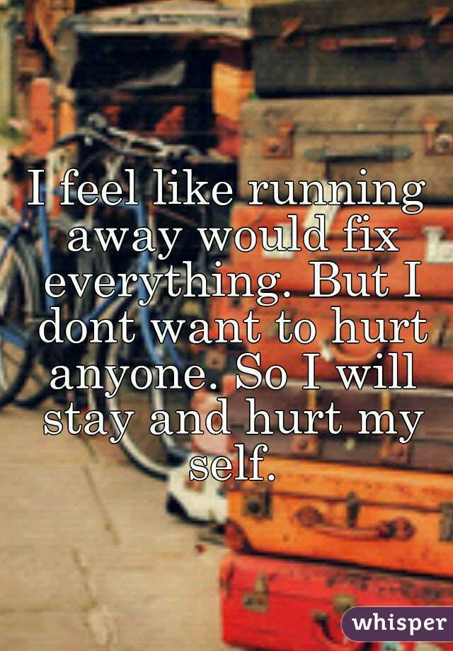I feel like running away would fix everything. But I dont want to hurt anyone. So I will stay and hurt my self.