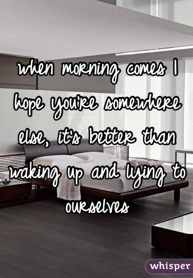 when morning comes I hope you're somewhere else, it's better than waking up and lying to ourselves 