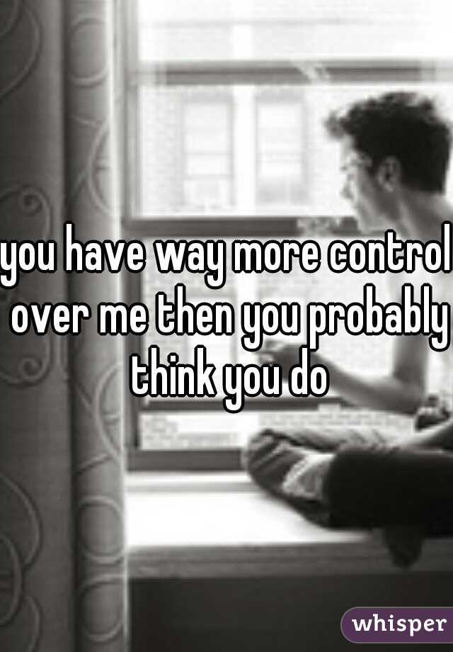 you have way more control over me then you probably think you do