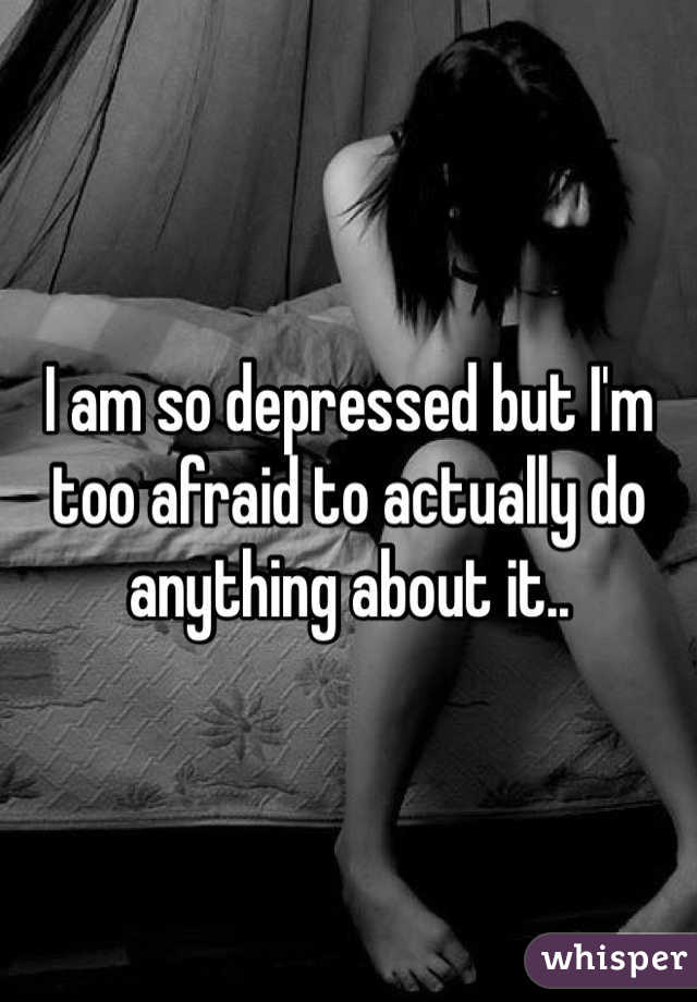 I am so depressed but I'm too afraid to actually do anything about it..