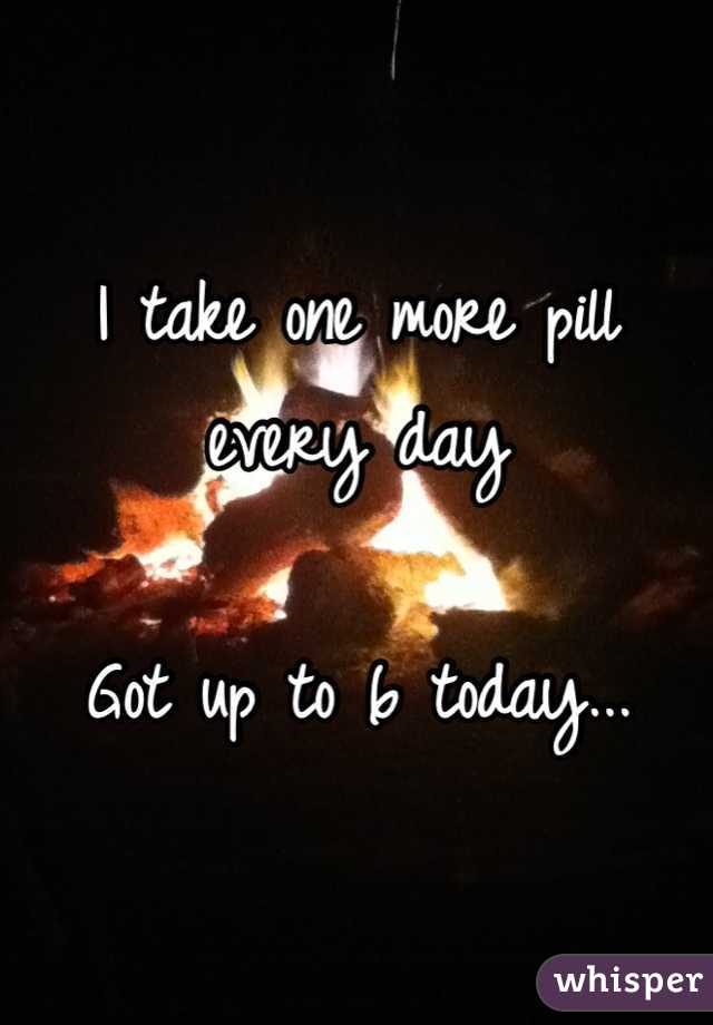 I take one more pill every day

Got up to 6 today...