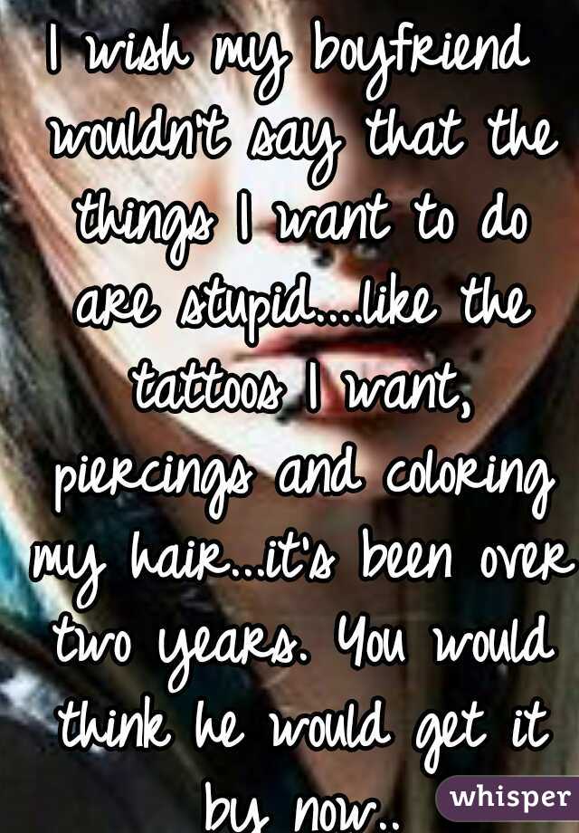 I wish my boyfriend wouldn't say that the things I want to do are stupid....like the tattoos I want, piercings and coloring my hair...it's been over two years. You would think he would get it by now..