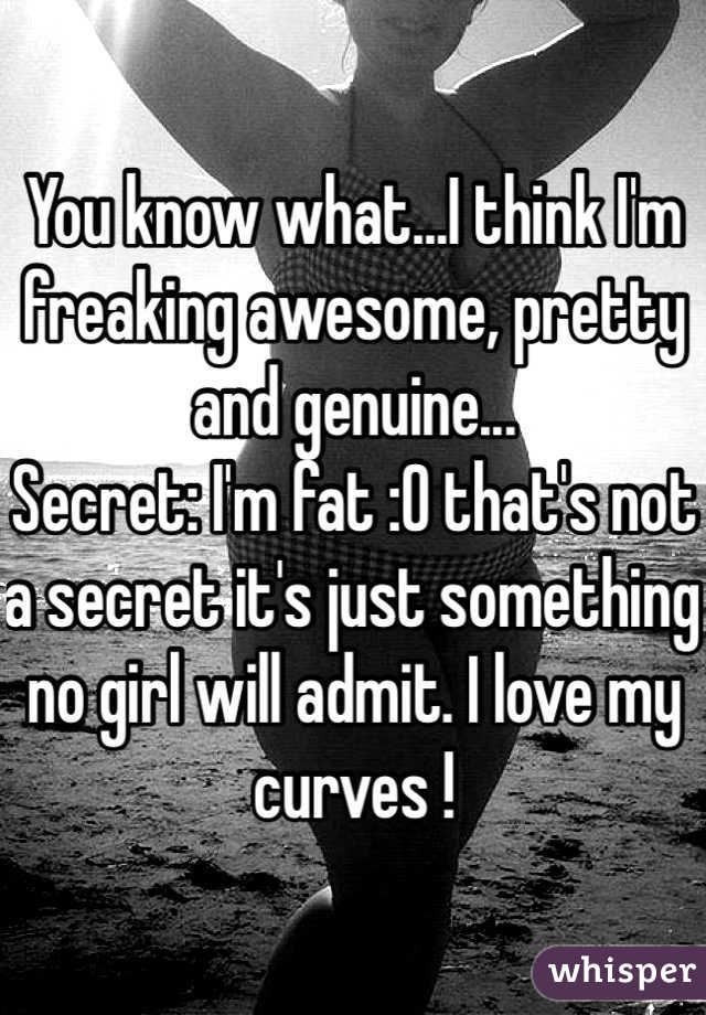You know what...I think I'm freaking awesome, pretty  and genuine...
Secret: I'm fat :O that's not a secret it's just something no girl will admit. I love my curves !
